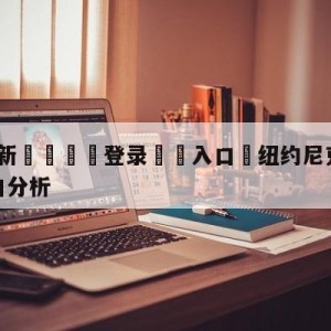 💥最新🍖登录⛔️入口⛎纽约尼克斯vs底特律活塞盘口分析