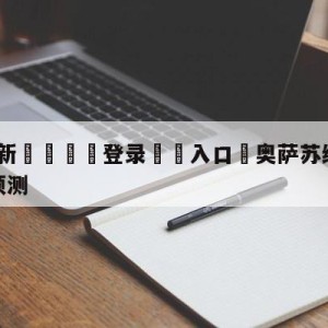 💥最新🍖登录⛔️入口⛎奥萨苏纳vs阿尔梅里亚阵容预测