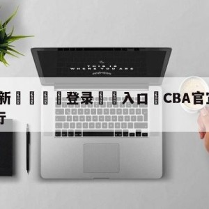 💥最新🍖登录⛔️入口⛎CBA官宣乐透抽签6月7日举行