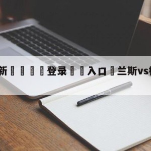 💥最新🍖登录⛔️入口⛎兰斯vs梅斯阵容预测