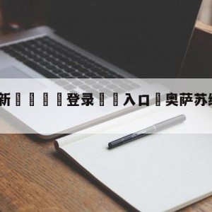 💥最新🍖登录⛔️入口⛎奥萨苏纳vs马洛卡分析预测