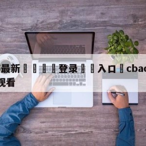 💥最新🍖登录⛔️入口⛎cbacctv5直播在线观看