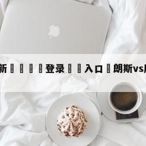 💥最新🍖登录⛔️入口⛎朗斯vs摩纳哥阵容预测