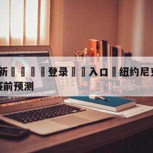 💥最新🍖登录⛔️入口⛎纽约尼克斯vs密尔沃基雄鹿赛前预测