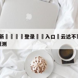 💥最新🍖登录⛔️入口⛎云达不莱梅vs奥格斯堡阵容预测