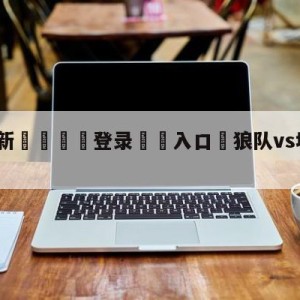 💥最新🍖登录⛔️入口⛎狼队vs埃弗顿阵容预测