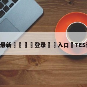 💥最新🍖登录⛔️入口⛎TES晋级决赛