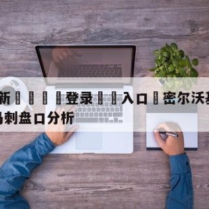 💥最新🍖登录⛔️入口⛎密尔沃基雄鹿vs圣安东尼奥马刺盘口分析