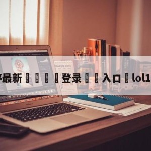 💥最新🍖登录⛔️入口⛎lol10月11日