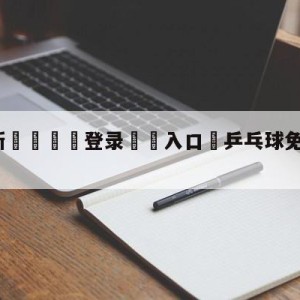 💥最新🍖登录⛔️入口⛎乒乓球免费直播间球迷网