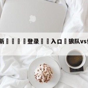 💥最新🍖登录⛔️入口⛎狼队vs伯恩茅斯分析预测