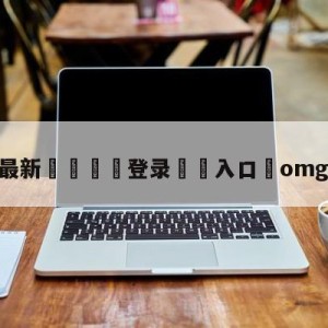 💥最新🍖登录⛔️入口⛎omg逆天翻盘