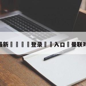 💥最新🍖登录⛔️入口⛎曼联对哥本哈根