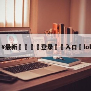 💥最新🍖登录⛔️入口⛎lol新赛季