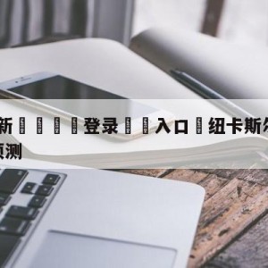 💥最新🍖登录⛔️入口⛎纽卡斯尔联vs西汉姆联阵容预测