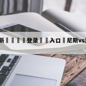 💥最新🍖登录⛔️入口⛎尼斯vs洛里昂分析预测