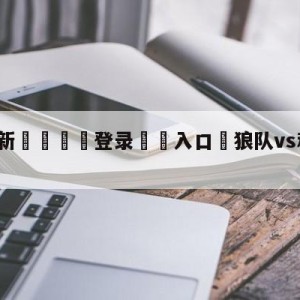 💥最新🍖登录⛔️入口⛎狼队vs利物浦赛前预测