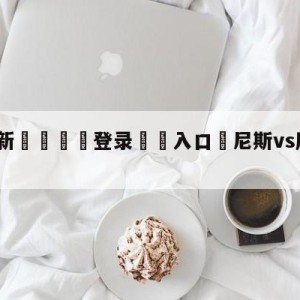 💥最新🍖登录⛔️入口⛎尼斯vs摩纳哥竞彩预测