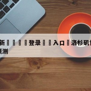 💥最新🍖登录⛔️入口⛎洛杉矶快船vs金州勇士胜负预测