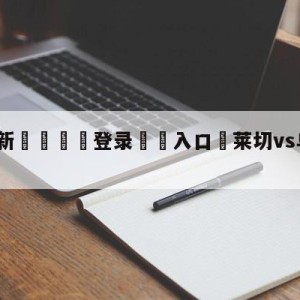 💥最新🍖登录⛔️入口⛎莱切vs乌迪内斯预测