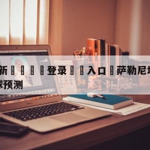 💥最新🍖登录⛔️入口⛎萨勒尼塔纳vs尤文图斯大小球预测