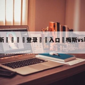 💥最新🍖登录⛔️入口⛎梅斯vs勒阿弗尔赛前预测