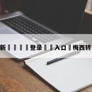 💥最新🍖登录⛔️入口⛎梅西转会最新消息