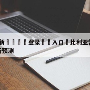 💥最新🍖登录⛔️入口⛎比利亚雷亚尔vs皇家社会分析预测