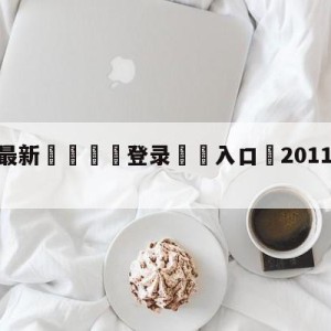 💥最新🍖登录⛔️入口⛎2011年7月19日