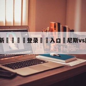 💥最新🍖登录⛔️入口⛎尼斯vs摩纳哥大小球预测