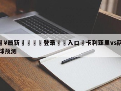 💥最新🍖登录⛔️入口⛎卡利亚里vs萨索洛大小球预测