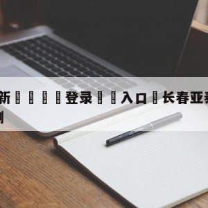 💥最新🍖登录⛔️入口⛎长春亚泰vs梅州客家竞猜预测