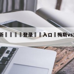 💥最新🍖登录⛔️入口⛎梅斯vs兰斯对阵预测