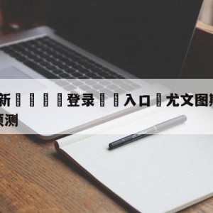 💥最新🍖登录⛔️入口⛎尤文图斯vs萨勒尼塔纳分析预测