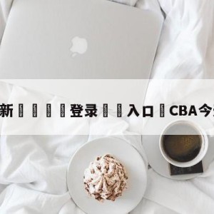 💥最新🍖登录⛔️入口⛎CBA今天赛程直播