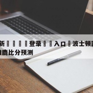 💥最新🍖登录⛔️入口⛎波士顿凯尔特人vs密尔沃基雄鹿比分预测