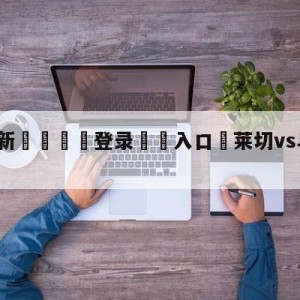 💥最新🍖登录⛔️入口⛎莱切vs乌迪内斯对阵预测