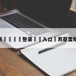 💥最新🍖登录⛔️入口⛎苏亚雷斯转会利物浦