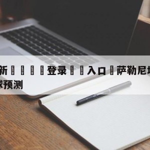 💥最新🍖登录⛔️入口⛎萨勒尼塔纳vs亚特兰大大小球预测