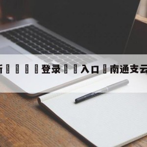 💥最新🍖登录⛔️入口⛎南通支云河南队比分预测