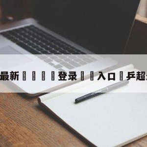 💥最新🍖登录⛔️入口⛎乒超最新消息