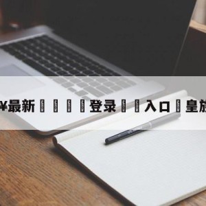 💥最新🍖登录⛔️入口⛎皇族lucky