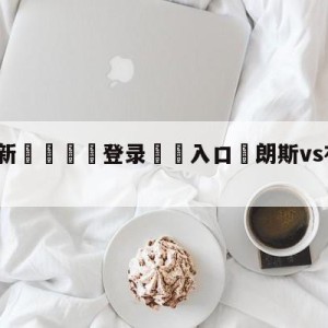 💥最新🍖登录⛔️入口⛎朗斯vs布雷斯特对阵预测